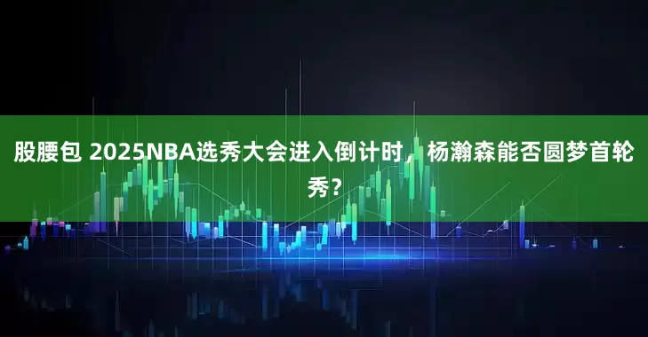 股腰包 2025NBA选秀大会进入倒计时，杨瀚森能否圆梦首轮秀？