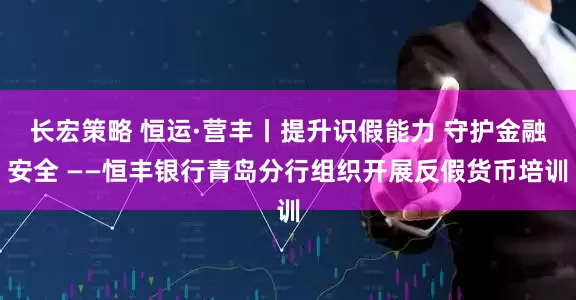 长宏策略 恒运·营丰丨提升识假能力 守护金融安全 ——恒丰银行青岛分行组织开展反假货币培训