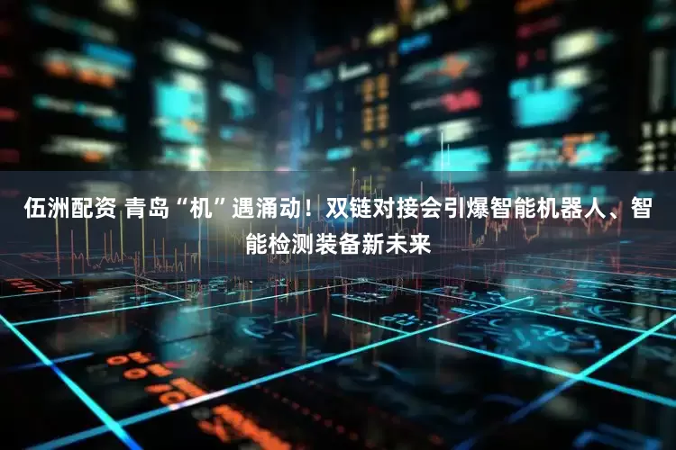 伍洲配资 青岛“机”遇涌动！双链对接会引爆智能机器人、智能检测装备新未来