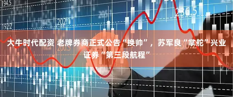 大牛时代配资 老牌券商正式公告“换帅”，苏军良“掌舵”兴业证券“第三段航程”