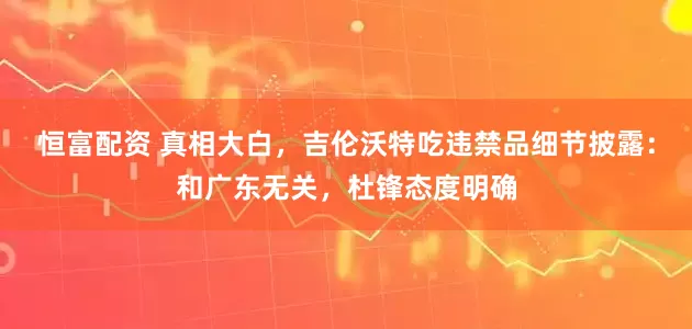 恒富配资 真相大白，吉伦沃特吃违禁品细节披露：和广东无关，杜锋态度明确
