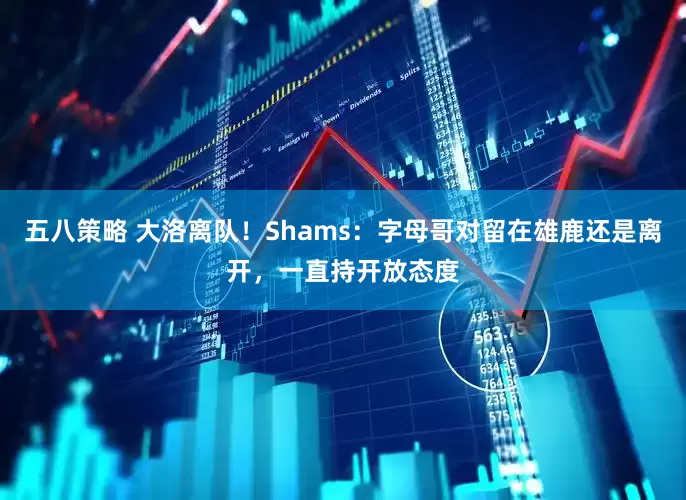 五八策略 大洛离队！Shams：字母哥对留在雄鹿还是离开，一直持开放态度