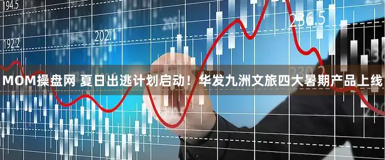 MOM操盘网 夏日出逃计划启动！华发九洲文旅四大暑期产品上线