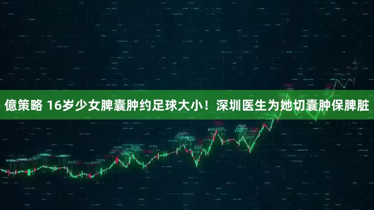 億策略 16岁少女脾囊肿约足球大小！深圳医生为她切囊肿保脾脏