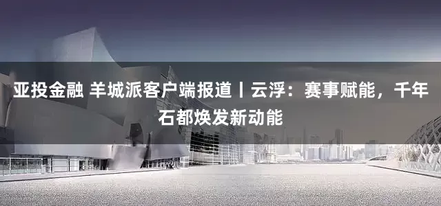 亚投金融 羊城派客户端报道丨云浮：赛事赋能，千年石都焕发新动能