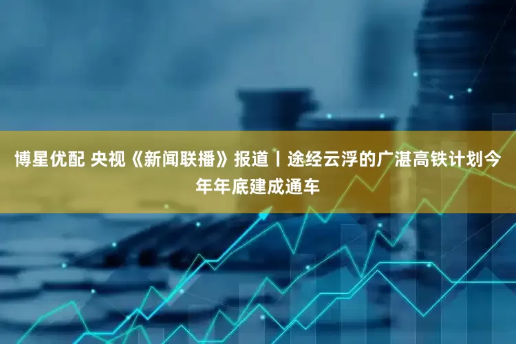 博星优配 央视《新闻联播》报道丨途经云浮的广湛高铁计划今年年底建成通车