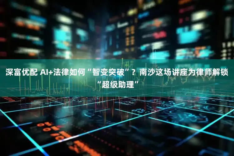 深富优配 AI+法律如何“智变突破”？南沙这场讲座为律师解锁“超级助理”