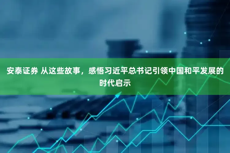 安泰证券 从这些故事，感悟习近平总书记引领中国和平发展的时代启示