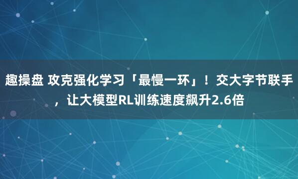 趣操盘 攻克强化学习「最慢一环」！交大字节联手，让大模型RL训练速度飙升2.6倍