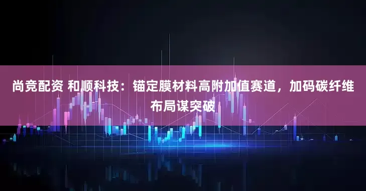 尚竞配资 和顺科技：锚定膜材料高附加值赛道，加码碳纤维布局谋突破