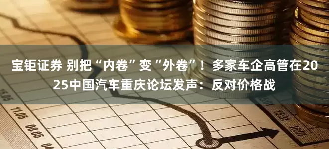 宝钜证券 别把“内卷”变“外卷”！多家车企高管在2025中国汽车重庆论坛发声：反对价格战