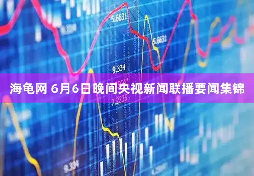 海龟网 6月6日晚间央视新闻联播要闻集锦
