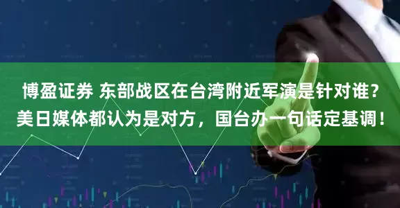 博盈证券 东部战区在台湾附近军演是针对谁？美日媒体都认为是对方，国台办一句话定基调！