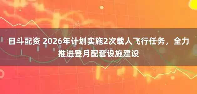 日斗配资 2026年计划实施2次载人飞行任务，全力推进登月配套设施建设